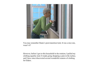 You may remember Dante’s post-transition look. It was a nice one,
wasn’t it?



However, before I got to this household in the rotation, I pulled my
clothing equality mod. It made going shopping a pain in the tuchus,
and I have since discovered several wonderful creators of clothing
for Elders.
 