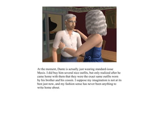 At the moment, Dante is actually just wearing standard-issue
Maxis. I did buy him several nice outfits, but only realized after he
came home with them that they were the exact same outfits worn
by his brother and his cousin. I suppose my imagination is not at its
best just now, and my fashion sense has never been anything to
write home about.
 