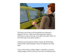 The final event of note in this household was Cathrynne’s
departure for Uni. Unlike some other people this rotation,
Cathrynne was the correct age: seven days from adult. (Well, it’s
the correct age for my game, anyhow.)

Cathrynne got the SimCity Scholar’s Grant, the Will Wright
Genius Grant, and the Quigley Visual Arts Stipend. Not a bad
haul!

I may well be doing a college chapter, or possibly a crossover
college chapter, and I’m sure you’ll see more of Cathrynne then.
 