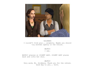 GOLDBERG
 I couldn’t find your... property. Maybe you should
          try another agency in the future.

                       ÆLFRIC
                       I see.

ÆLFRIC glances at SILENT LADY. SILENT LADY glares
back and lifts her chin.

                       ÆLFRIC
 Very good, Mr. Goldberg. Thank you for the refund.
              Good day to you... both.
 