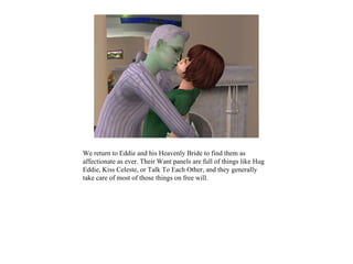 We return to Eddie and his Heavenly Bride to find them as
affectionate as ever. Their Want panels are full of things like Hug
Eddie, Kiss Celeste, or Talk To Each Other, and they generally
take care of most of those things on free will.
 