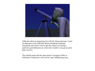 Eddie has taken up stargazing, but with the cheap telescope. I need
an abduction at my Officially Wacky Boolprop Challenge
household, and I don’t want to take the chance of wasting a
perfectly good abduction on a Sim who wouldn’t even get an alien
baby out of it.

The rebuild means that the game doesn’t recognize Eddie as
Pollination Technician’s son, but he’s past childbearing years.
 