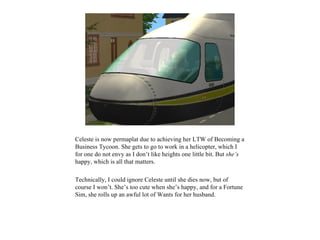 Celeste is now permaplat due to achieving her LTW of Becoming a
Business Tycoon. She gets to go to work in a helicopter, which I
for one do not envy as I don’t like heights one little bit. But she’s
happy, which is all that matters.

Technically, I could ignore Celeste until she dies now, but of
course I won’t. She’s too cute when she’s happy, and for a Fortune
Sim, she rolls up an awful lot of Wants for her husband.
 