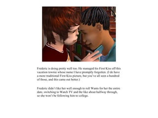 Frederic is doing pretty well too. He managed his First Kiss off this
vacation townie whose name I have promptly forgotten. (I do have
a more traditional First Kiss picture, but you’ve all seen a hundred
of those, and this came out better.)

Frederic didn’t like her well enough to roll Wants for her the entire
date, switching to Watch TV and the like about halfway through,
so she won’t be following him to college.
 