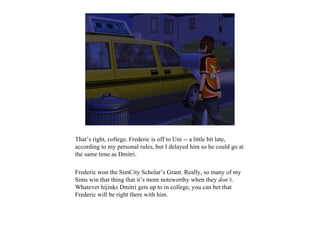 That’s right, college. Frederic is off to Uni -- a little bit late,
according to my personal rules, but I delayed him so he could go at
the same time as Dmitri.

Frederic won the SimCity Scholar’s Grant. Really, so many of my
Sims win that thing that it’s more noteworthy when they don’t.
Whatever hijinks Dmitri gets up to in college, you can bet that
Frederic will be right there with him.
 