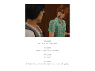 MURAKAME
            So, did you find it?

                  GOLDBERG
          Nope. Found her, though.

                  MURAKAME
                  Ah. And?

                   GOLDBERG
I hear Strangetown is nice this time of year.
 