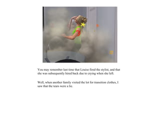 You may remember last time that Louise fired the stylist, and that
she was subsequently hired back due to crying when she left.

Well, when another family visited the lot for transition clothes, I
saw that the tears were a lie.
 