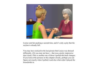 Louise sent her packing a second time, and it’s only a pity that the
asylum is already full.

You may have noticed in the last picture that Louise was dressed
differently. (Or you may not have -- that was a pretty impressive
dust cloud.) This is another one of those I-pulled-the-hack changes.
If you look at the pictures in this chapter closely, perhaps you can
figure out exactly when I pulled it and also what order I played the
households in.
 