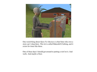 One weird thing about Open For Business is that Sims who own a
store can’t shop there. This lot is called Makeshift Clothing, and it
exists for times like these.

One of these days I should get around to putting a roof on it. And
walls. And maybe a floor.
 