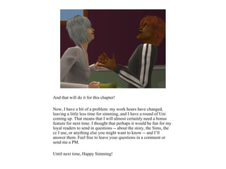 And that will do it for this chapter!

Now, I have a bit of a problem: my work hours have changed,
leaving a little less time for simming, and I have a round of Uni
coming up. That means that I will almost certainly need a bonus
feature for next time. I thought that perhaps it would be fun for my
loyal readers to send in questions -- about the story, the Sims, the
cc I use, or anything else you might want to know -- and I’ll
answer them. Feel free to leave your questions in a comment or
send me a PM.

Until next time, Happy Simming!
 