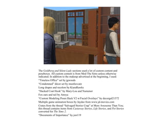 The Goldberg and Silent Lady sections used a lot of custom content and
poseboxes. All custom content is from Mod The Sims unless otherwise
indicated. In addition to the makeup advertised at the beginning, I used:
“Timeless Office” set by jgwoods
“Condemned” décor set by mustluvcatz
Long drapes and recolors by KiaraRawks
“Hacked Coat Hook” by Mary-Lou and Numenor
Fox ears and tail by Atreya
“Custom Modeling Poses Hack V2 w/Facial Overlays” by decorgal21572
Multiple game animation boxes by Jaydee from www.jd-movies.com
Crates from the thread “Salvaged Stories Crap” at More Awesome Than You;
this thread contains items from Castaway Stories, Life Stories, and Pet Stories
converted for The Sims 2.
“Documents of Importance” by jon119
 