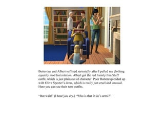 Buttercup and Albert suffered sartorially after I pulled my clothing
equality mod last rotation. Albert got the red Family Fun Stuff
outfit, which is just plain out of character. Poor Buttercup ended up
with Olive Specter’s dress, which is really just cruel and unusual.
Here you can see their new outfits.

“But wait!” (I hear you cry.) “Who is that in Jo’s arms?”
 