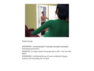 Watch closely.

JOESPHINE: Aaaaaaaaaaugh! Aaaaaugh aaaaaugh aaaaaaugh!
Eeeeeeeeyowwwwww!
PHOENIX: Jo, keep it down! Everyone else is still -- Ezz! Is it the
baby?
JOESPHINE: I will kiiiiiiiill you if I survive thiiiiiiis! (begins
Lamaze-style breathing, far too fast)
 