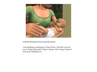 And thus Penelope Wren joined the family.

I was thinking of naming her “Jenny Wren,” but that’s just too
twee. On the other hand, “Penny” rhymes with “Jenny” and isn’t
twee at all. Penelope it is.
 