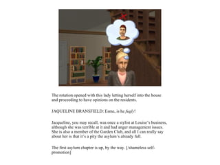 The rotation opened with this lady letting herself into the house
and proceeding to have opinions on the residents.

JAQUELINE BRANSFIELD: Esme, is he fugly!

Jacqueline, you may recall, was once a stylist at Louise’s business,
although she was terrible at it and had anger management issues.
She is also a member of the Garden Club, and all I can really say
about her is that it’s a pity the asylum’s already full.

The first asylum chapter is up, by the way. [/shameless self-
promotion]
 