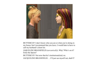 BUTTERCUP: I don’t know who you are or what you’re doing in
my house, but I recommend that you leave. I would hate to have to
call my husband’s client list.
JAQUELINE BRANSFIELD (sarcastically): Why? Who’s on it?
Ernie the Spoon?
BUTTERCUP: Not now that he’s institutionalized, no.
JACQUELINE BRANSFIELD: …I’ll just see myself out, shall I?
 