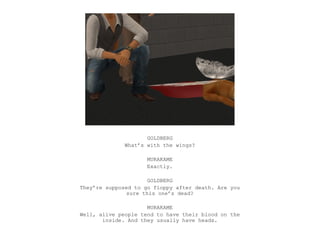 GOLDBERG
              What’s with the wings?

                     MURAKAME
                     Exactly.

                      GOLDBERG
They’re supposed to go floppy after death. Are you
               sure this one’s dead?

                     MURAKAME
Well, alive people tend to have their blood on the
       inside. And they usually have heads.
 