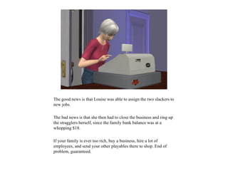 The good news is that Louise was able to assign the two slackers to
new jobs.

The bad news is that she then had to close the business and ring up
the stragglers herself, since the family bank balance was at a
whopping $18.

If your family is ever too rich, buy a business, hire a lot of
employees, and send your other playables there to shop. End of
problem, guaranteed.
 