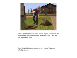 Louise spent the remainder of the rotation digging for treasure. The
total haul was two rocks, one bone, one map of Three Lakes, and
one busted water main.




Good thing Charlie got promoted, or they wouldn’t be able to
afford groceries…
 