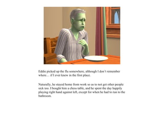Eddie picked up the flu somewhere, although I don’t remember
where… if I ever knew in the first place.

Naturally, he stayed home from work so as to not get other people
sick too. I bought him a chess table, and he spent the day happily
playing right hand against left, except for when he had to run to the
bathroom.
 