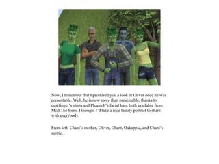 Now, I remember that I promised you a look at Oliver once he was
presentable. Well, he is now more than presentable, thanks to
dustfinger’s shirts and Phaenoh’s facial hair, both available from
Mod The Sims. I thought I’d take a nice family portrait to share
with everybody.

From left: Chant’s mother, Oliver, Chant, Oakapple, and Chant’s
auntie.
 