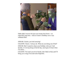 Eddie didn’t recover for just over twenty-four hours -- an
especially long time -- and so Celeste’s birthday was a very
subdued affair.

EDGAR: Celeste, you look amazing!
CELESTE: I know. I always do. What are you doing out of bed?
EDGAR: But I wanted to share your birthday with you! And
besides, it’s boring being in bed all day. (daringly) At least when
I’m alone…
CELESTE: Not until your fever breaks, bub. Back to bed, and I’ll
bring you a mug of tea and some ibuprofen.
 