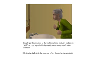 I rarely get this reaction to the traditional post-birthday makeover.
“Meh” or even a good old-fashioned raspberry are much more
common.

Obviously, Celeste is the only one of my Sims who has any taste.
 