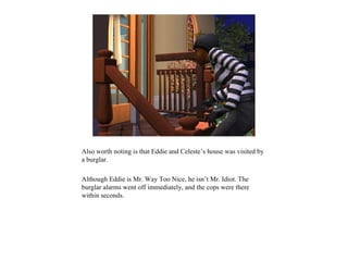 Also worth noting is that Eddie and Celeste’s house was visited by
a burglar.

Although Eddie is Mr. Way Too Nice, he isn’t Mr. Idiot. The
burglar alarms went off immediately, and the cops were there
within seconds.
 