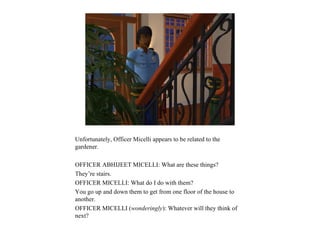 Unfortunately, Officer Micelli appears to be related to the
gardener.

OFFICER ABHIJEET MICELLI: What are these things?
They’re stairs.
OFFICER MICELLI: What do I do with them?
You go up and down them to get from one floor of the house to
another.
OFFICER MICELLI (wonderingly): Whatever will they think of
next?
 