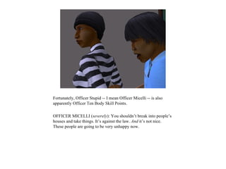 Fortunately, Officer Stupid -- I mean Officer Micelli -- is also
apparently Officer Ten Body Skill Points.

OFFICER MICELLI (severely): You shouldn’t break into people’s
houses and take things. It’s against the law. And it’s not nice.
These people are going to be very unhappy now.
 