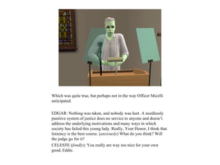 Which was quite true, but perhaps not in the way Officer Micelli
anticipated.

EDGAR: Nothing was taken, and nobody was hurt. A needlessly
punitive system of justice does no service to anyone and doesn’t
address the underlying motivations and many ways in which
society has failed this young lady. Really, Your Honor, I think that
leniency is the best course. (anxiously) What do you think? Will
the judge go for it?
CELESTE (fondly): You really are way too nice for your own
good, Eddie.
 