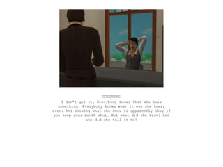 GOLDBERG
     I don’t get it. Everybody knows that she knew
   something. Everybody knows what it was she knew,
even. And knowing what she knew is apparently okay if
 you keep your mouth shut. But what did she know? And
                who did she tell it to?
 