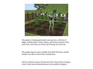 The garden is looking particularly nice just now, with lots of
happy, healthy plants. Chant, Saigon, and Fantine do most of the
yard work, since they are always up for being out in the sun.



The garden signs are also available from Mod The Sims, and the
minute I saw them, I knew that I needed them.



Not for aesthetic reasons, but because I have been known to forget
what’s where and end up planting an entire garden in peppers.
 