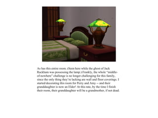 As has this entire room. (Seen here while the ghost of Jack
Rackham was possessing the lamp.) Frankly, the whole “middle-
of-nowhere” challenge is no longer challenging for this family,
since the only thing they’re lacking are wall and floor coverings. I
started decorating this room for Perry and Amy -- and their
granddaughter is now an Elder! At this rate, by the time I finish
their room, their granddaughter will be a grandmother, if not dead.
 