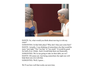 DANTE: So, what would you think about moving in with my
sister?
SAMANTHA: In that little place? Why don’t they just come here?
DANTE: Actually, I was thinking of somewhere else that would be
more “just right.” Not “too big” or “too small.” It would be good
for both of us, I think. And it would help them out financially.
SAMANTHA: We’re not going to take on their debt, are we?
DANTE: Of course not. Just being somewhere the right size will
help them out a lot with that.
SAMANTHA: Well, I guess…

We’ll see how well that works out next time.
 