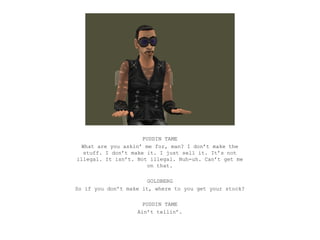 PUDDIN TAME
  What are you askin’ me for, man? I don’t make the
   stuff. I don’t make it. I just sell it. It’s not
illegal. It isn’t. Not illegal. Nuh-uh. Can’t get me
                       on that.

                       GOLDBERG
So if you don’t make it, where to you get your stock?

                     PUDDIN TAME
                   Ain’t tellin’.
 