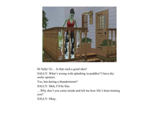 Hi Sally! Er… Is that such a good idea?
SALLY: What’s wrong with splashing in puddles? I have dry
socks upstairs.
Yes, but during a thunderstorm?
SALLY: Meh, I’ll be fine.
…Why don’t you come inside and tell me how life’s been treating
you?
SALLY: Okay.
 