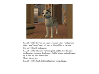 SALLY (V.O.): So Tom got older, of course. (sigh) I’ve had him
since I was Tamara’s age; it’s hard to think of him as old now.
I’m sorry. He still looks good.
SALLY (V.O.): Oh, sure! He looks great, and he does the same
stuff as ever. Just more slowly now. And he’s more inclined to curl
up in your lap for a snooze now.
That’s always nice.
SALLY (V.O.): Yeah. But time keeps on going, I guess.
 