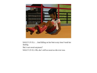 SALLY (V.O.): …And falling on her butt every time I took her
skating.
She’s not sweet anymore?
SALLY (V.O.): Oh, she’s still as sweet as she ever was.
 