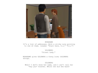 MURAKAME
It’s a list of addresses. With a sticky note pointing
  to one of them. (reads) “Start here. S.L.” “S.L.”?

                       GOLDBERG
                   “Silent Lady.”

MURAKAME gives GOLDBERG a funny look; GOLDBERG
shrugs.

                       GOLDBERG
  What? I don’t know her name, and I can’t call her
      “hey you” forever. Which one did she mark?
 