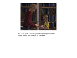 But it’s all good. The evenings are for spending time with the
family: helping your son raise his Fun meter…
 