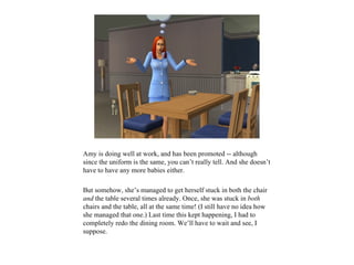 Amy is doing well at work, and has been promoted -- although
since the uniform is the same, you can’t really tell. And she doesn’t
have to have any more babies either.

But somehow, she’s managed to get herself stuck in both the chair
and the table several times already. Once, she was stuck in both
chairs and the table, all at the same time! (I still have no idea how
she managed that one.) Last time this kept happening, I had to
completely redo the dining room. We’ll have to wait and see, I
suppose.
 