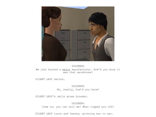 GOLDBERG
We just busted a major manufacturer. How’d you know it
                  was that warehouse?

SILENT LADY smiles.

                       GOLDBERG
             No, really, how’d you know?

SILENT LADY’s smile grows broader.

                       GOLDBERG
    Come on, you can tell me! What tipped you off?

SILENT LADY turns and leaves, grinning ear to ear.
 