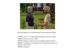 But some things can’t wait until Dmitri comes back from college.

TIRTHA: Trixie, we’ve been good friends for a long time, right?
TRIXIE: Of course we have! Why?
TIRTHA: Because I need you to do something important for me.
TRIXIE: As long as it’s not loaning you my husband for grown-up
purposes, you’ve got it.
TIRTHA: Frammit!
 