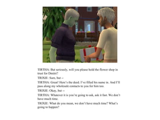 TIRTHA: But seriously, will you please hold the flower shop in
trust for Dmitri?
TRIXIE: Sure, but --
TIRTHA: Great! Here’s the deed. I’ve filled his name in. And I’ll
pass along my wholesale contacts to you for him too.
TRIXIE: Okay, but --
TIRTHA: Whatever it is you’re going to ask, ask it fast. We don’t
have much time.
TRIXIE: What do you mean, we don’t have much time? What’s
going to happen?
 