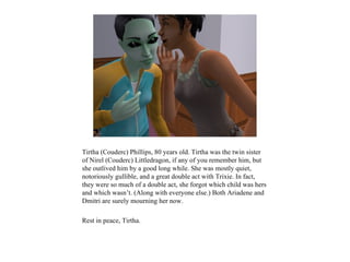 Tirtha (Couderc) Phillips, 80 years old. Tirtha was the twin sister
of Nirel (Couderc) Littledragon, if any of you remember him, but
she outlived him by a good long while. She was mostly quiet,
notoriously gullible, and a great double act with Trixie. In fact,
they were so much of a double act, she forgot which child was hers
and which wasn’t. (Along with everyone else.) Both Ariadene and
Dmitri are surely mourning her now.

Rest in peace, Tirtha.
 