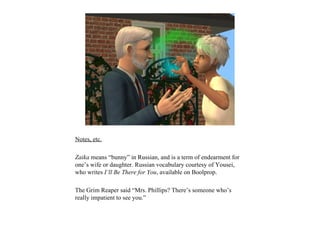 Notes, etc.

Zaika means “bunny” in Russian, and is a term of endearment for
one’s wife or daughter. Russian vocabulary courtesy of Yousei,
who writes I’ll Be There for You, available on Boolprop.

The Grim Reaper said “Mrs. Phillips? There’s someone who’s
really impatient to see you.”
 