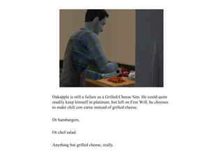 Oakapple is still a failure as a Grilled Cheese Sim. He could quite
readily keep himself in platinum, but left on Free Will, he chooses
to make chili con carne instead of grilled cheese.

Or hamburgers.

Or chef salad.

Anything but grilled cheese, really.
 
