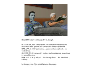He and Oliver are still made of win, though.

OLIVER: Oh, here’s a recipe for you: lemon cream cheese and
mozzarella with spinach and tomato on a whole wheat wrap.
OAKAPPLE: I like pasteurized… processed cheese food… on
white bread.
OLIVER: Well, it gets really boring. And constipating. You should
try something else.
OAKAPPLE: Why are we… still talking about… this instead of…
kissing?

In their own one-Nice-point-between-them way.
 