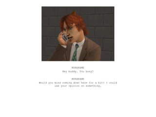 MURAKAME
               Hey buddy. You busy?

                     MURAKAME
Would you mind coming down here for a bit? I could
          use your opinion on something.
 